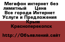 Мегафон интернет без лимитный   › Цена ­ 800 - Все города Интернет » Услуги и Предложения   . Крым,Красноперекопск